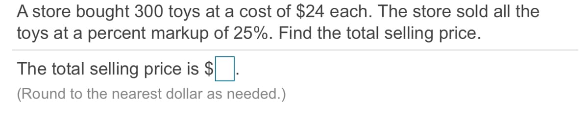 A store bought 300 toys at a cost of $24 each. The store sold all the
toys at a percent markup of 25%. Find the total selling price.
The total selling price is $
(Round to the nearest dollar as needed.)
