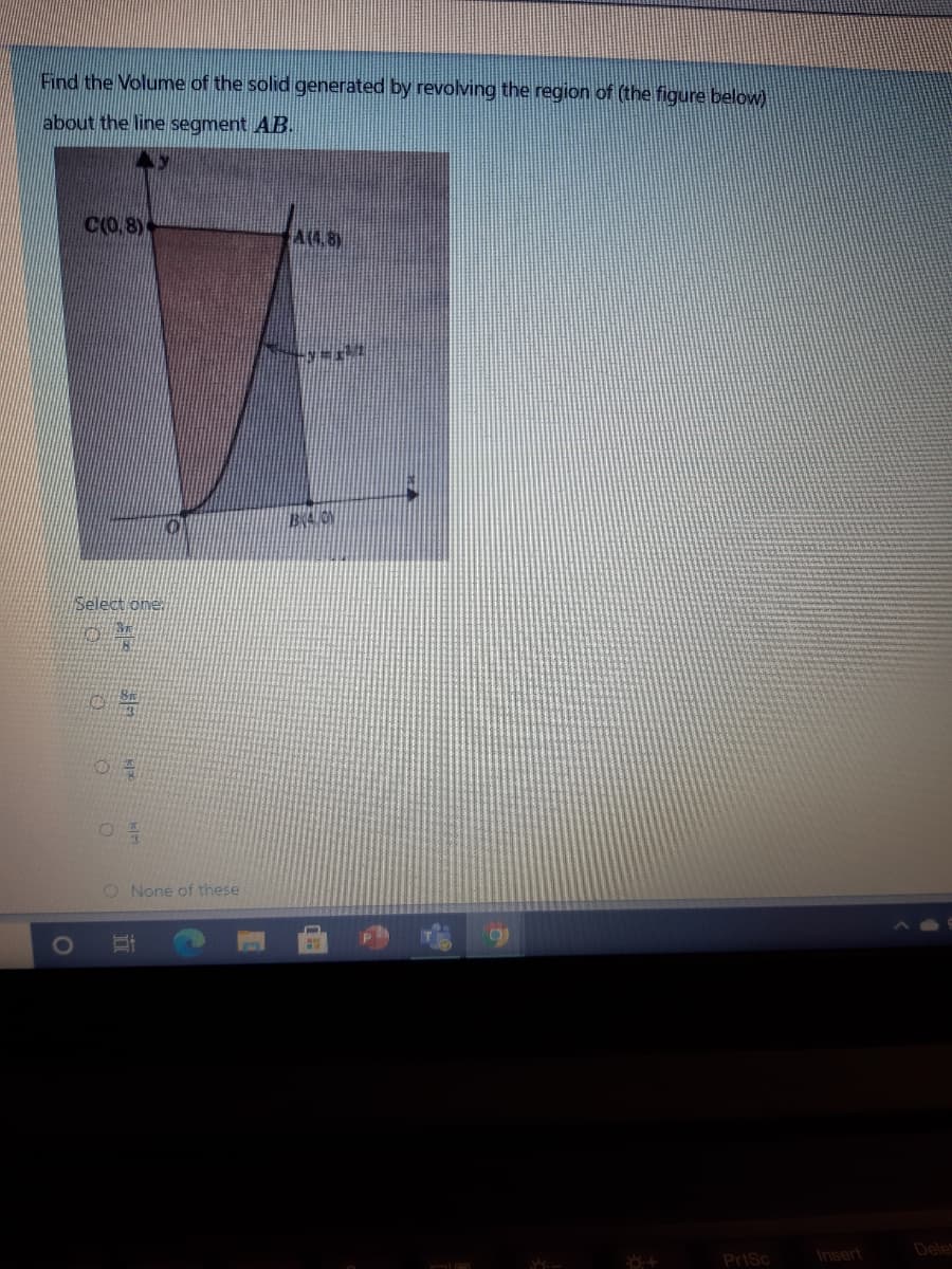 Find the Volume of the solid generated by revolving the region of (the figure below)
about the line segment AB.
C(O,8)
A4.8)
Select one
O None of these
Dele
Prisc
Insert
立
