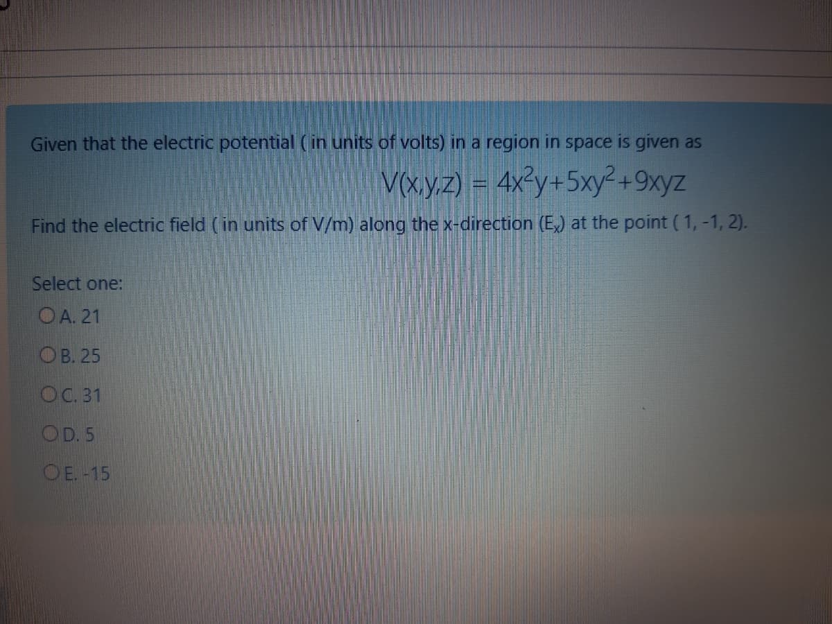 Given that the electric potential (in units of volts) in a region in space is given as
V(xy.z) = 4x²y+5xy²+9xyz
Find the electric field (in units of V/m) along the x-direction (E,) at the point (1,-1, 2).
Select one:
O A. 21
ОВ. 25
OC. 31
OD.5
OE.-15
