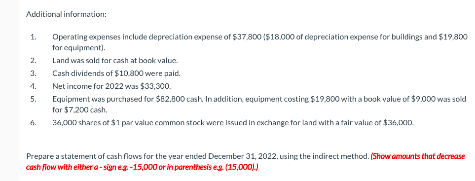 Additional information:
1.
Operating expenses include depreciation expense of $37,800 ($18,000 of depreciation expense for buildings and $19,800
for equipment).
2.
Land was sold for cash at book value.
3.
Cash dividends of $10,800 were paid.
4.
Net income for 2022 was $33,300.
Equipment was purchased for $82,800 cash. In addition, equipment costing $19,800 with a book value of $9,000 was sold
for $7,200 cash.
5.
6.
36,000 shares of $1 par value common stock were issued in exchange for land with a fair value of $36,000.
Prepare a statement of cash flows for the year ended December 31, 2022, using the indirect method. (Show amounts that decrease
cash flow with either a - sign e.g. -15,000 or in parenthesis e.g. (15,000).)
