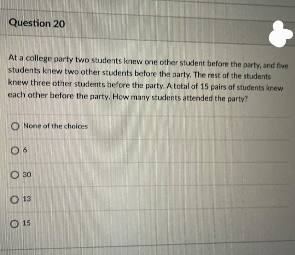 Question 20
At a college party two students knew one other student before the party, and five
students knew two other students before the party. The rest of the students
knew three other students before the party. A total of 15 pairs of students knew
each other before the party. How many students attended the party?
O None of the choices
О зо
O 13
О 15
