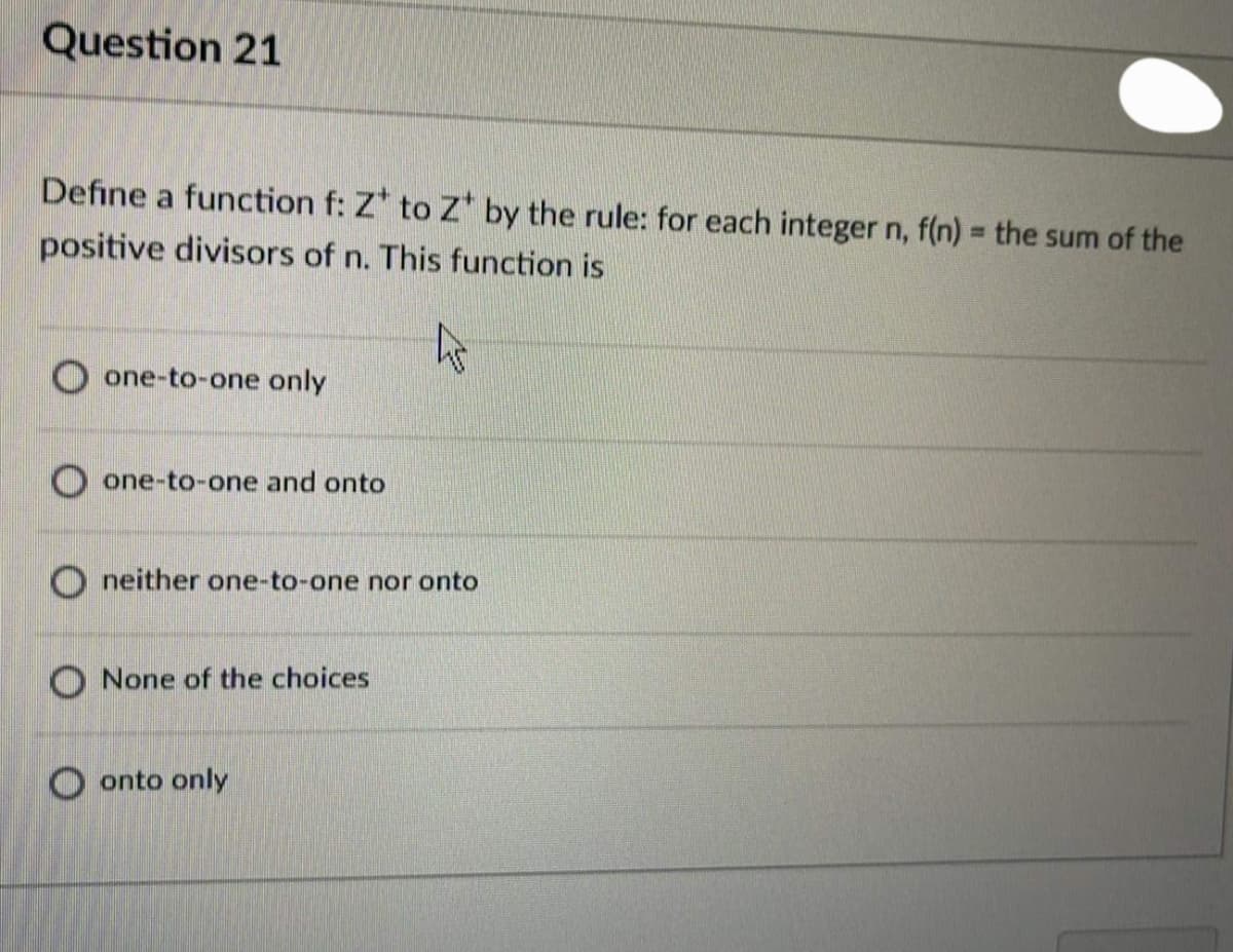 Question 21
Define a function f: Z* to Z by the rule: for each integer n, f(n) = the sum of the
positive divisors of n. This function is
O one-to-one only
one-to-one and onto
O neither one-to-one nor onto
O None of the choices
O onto only
