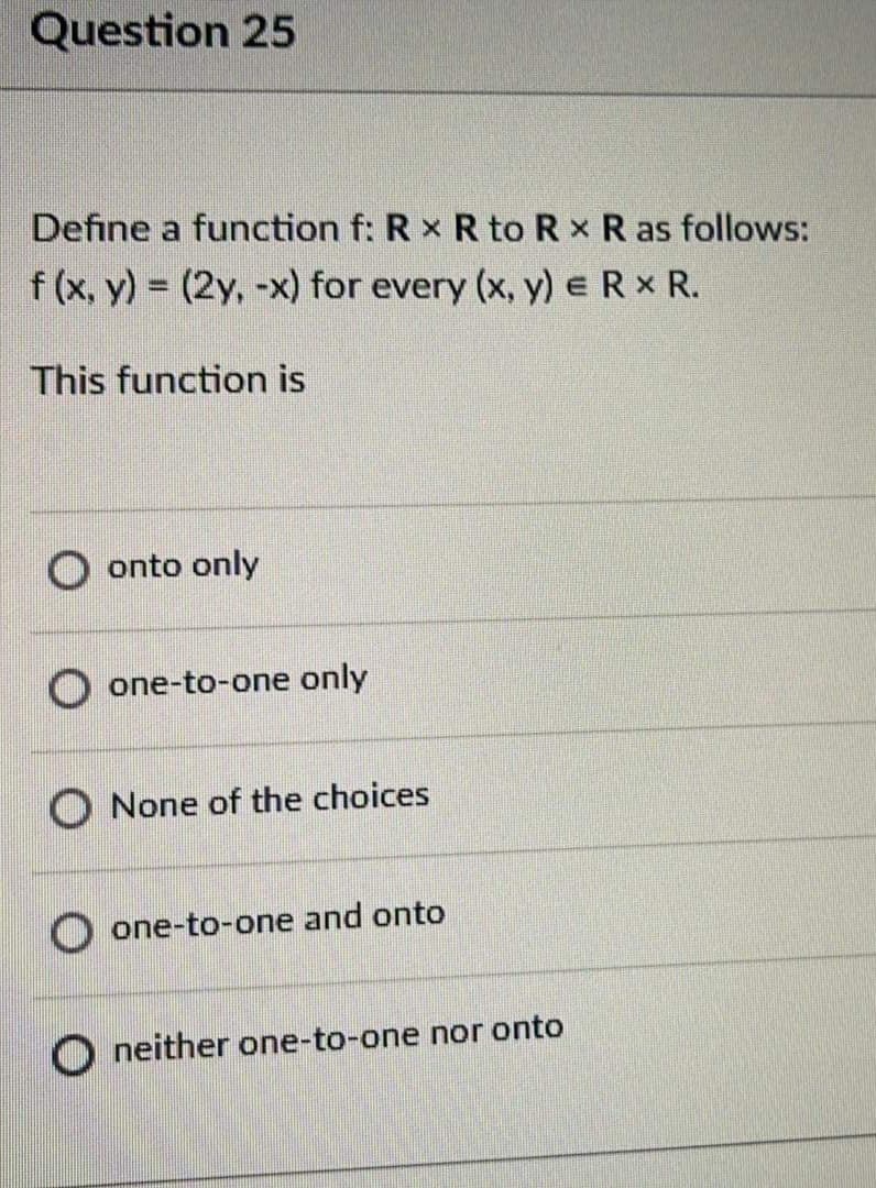 Question 25
Define a function f: R x R to R x R as follows:
f (x, y) = (2y, -x) for every (x, y) eR X R.
This function is
onto only
O one-to-one only
O None of the choices
O one-to-one and onto
O neither one-to-one nor onto
