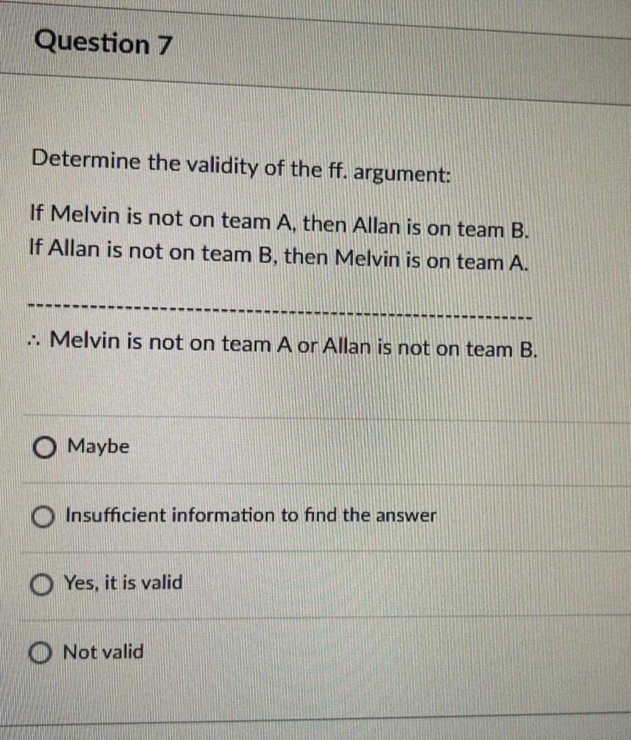 Question 7
Determine the validity of the ff. argument:
If Melvin is not on team A, then Allan is on team B.
If Allan is not on team B, then Melvin is on team A.
. Melvin is not on team A or Allan is not on team B.
Maybe
Insufficient information to find the answer
O Yes, it is valid
Not valid
