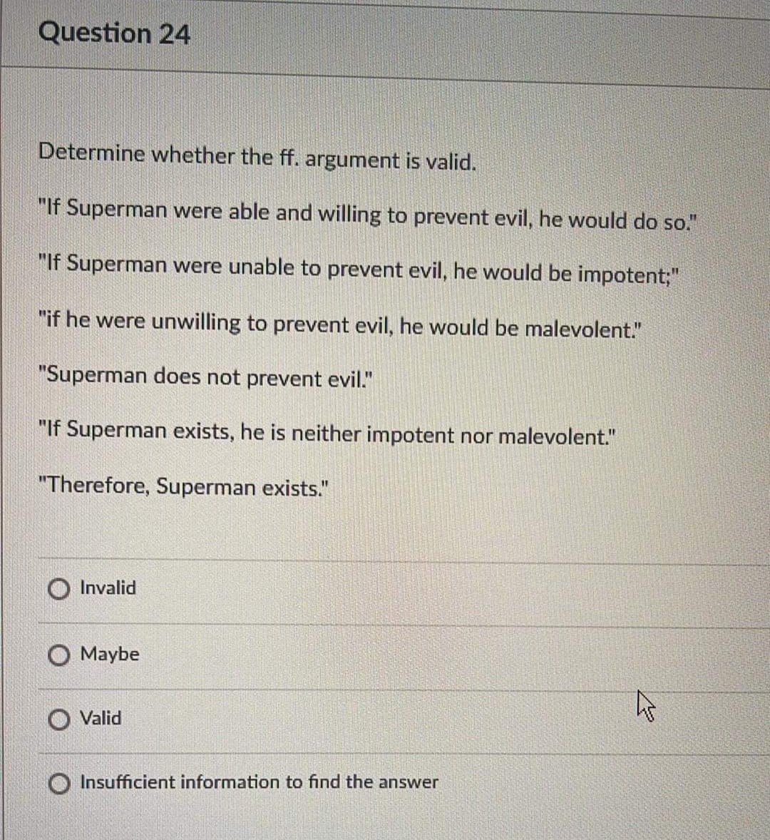 Question 24
Determine whether the ff. argument is valid.
"If Superman were able and willing to prevent evil, he would do so."
"If Superman were unable to prevent evil, he would be impotent;"
"if he were unwilling to prevent evil, he would be malevolent."
"Superman does not prevent evil."
"If Superman exists, he is neither impotent nor malevolent."
"Therefore, Superman exists."
Invalid
Maybe
Valid
Insufficient information to find the answer
