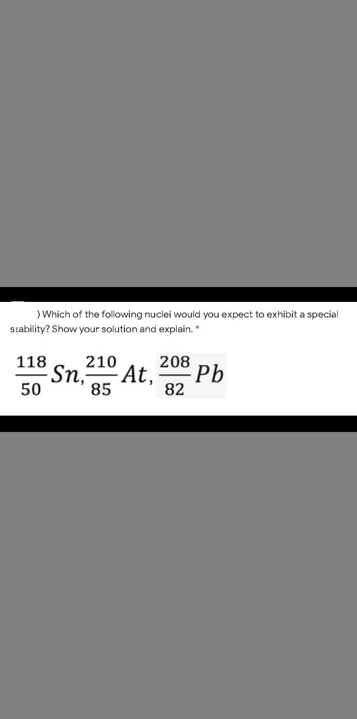 ) Which of the following nuclei would you expect to exhibit a special
stability? Show your solution and explain. *
208
· At,
85
118
210
Pb
Sn,-
50
82
