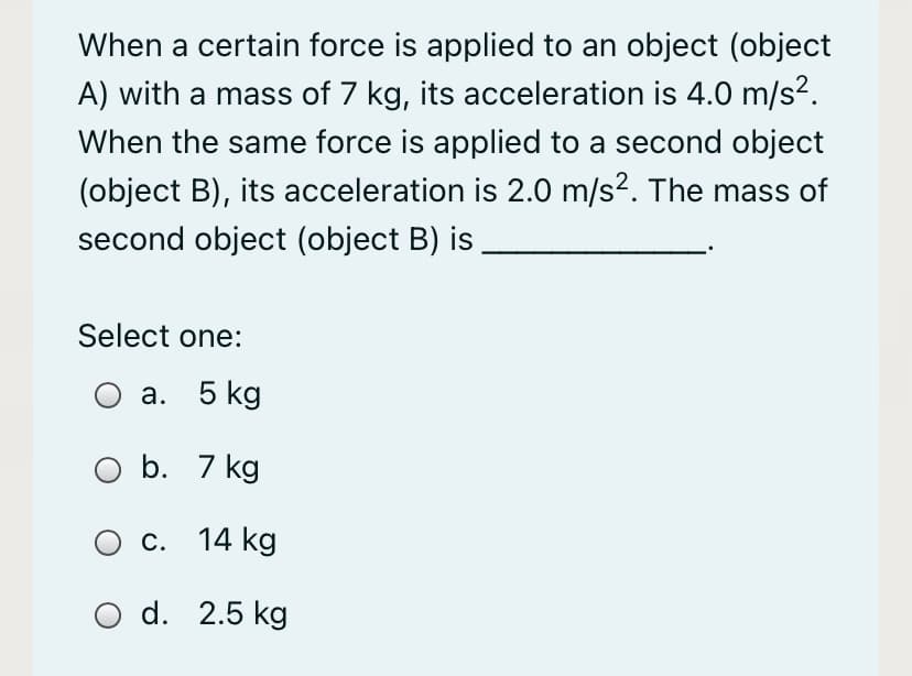 When a certain force is applied to an object (object
A) with a mass of 7 kg, its acceleration is 4.0 m/s2.
When the same force is applied to a second object
(object B), its acceleration is 2.0 m/s?. The mass of
second object (object B) is
Select one:
а. 5 kg
b. 7 kg
О с. 14 kg
O d. 2.5 kg
