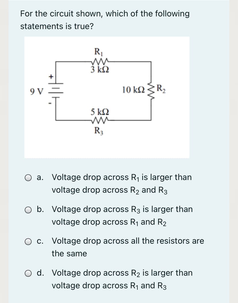 For the circuit shown, which of the following
statements is true?
R1
3 k2
9 V
10 k2R2
5 k2
R3
a. Voltage drop across R1 is larger than
voltage drop across R2 and R3
O b. Voltage drop across R3 is larger than
voltage drop across R1 and R2
c. Voltage drop across all the resistors are
the same
d. Voltage drop across R2 is larger than
voltage drop across R1 and R3
