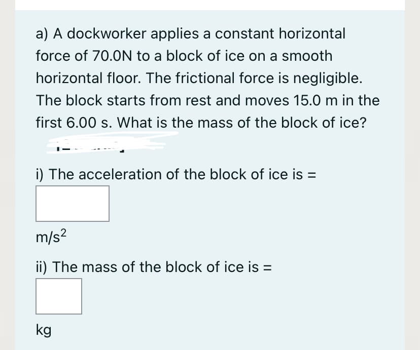 a) A dockworker applies a constant horizontal
force of 70.0N to a block of ice on a smooth
horizontal floor. The frictional force is negligible.
The block starts from rest and moves 15.0 m in the
first 6.00 s. What is the mass of the block of ice?
i) The acceleration of the block of ice is =
m/s?
ii) The mass of the block of ice is =
kg
