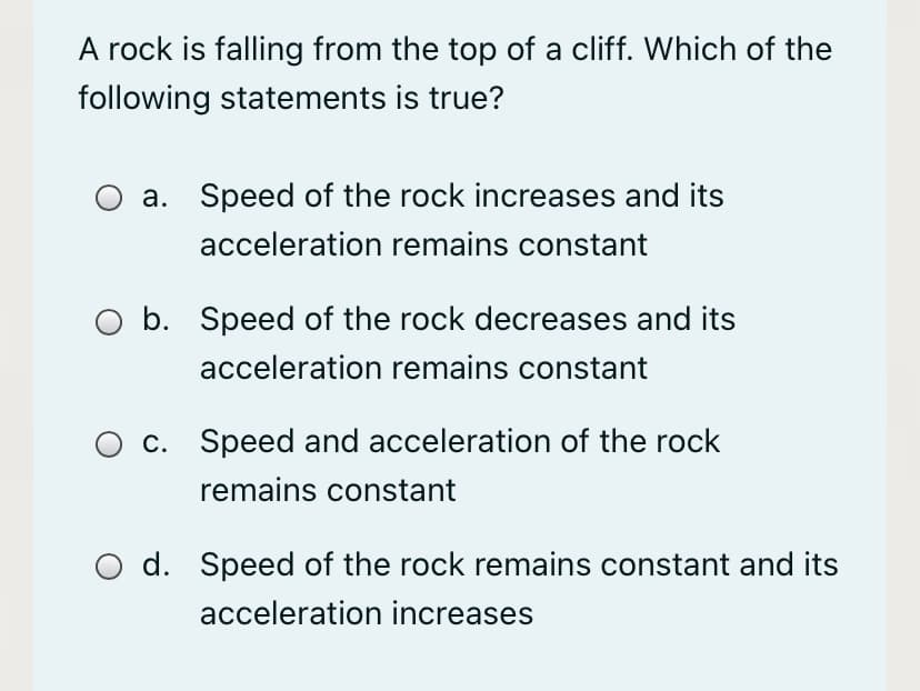 A rock is falling from the top of a cliff. Which of the
following statements is true?
a. Speed of the rock increases and its
acceleration remains constant
b. Speed of the rock decreases and its
acceleration remains constant
c. Speed and acceleration of the rock
remains constant
d. Speed of the rock remains constant and its
acceleration increases
