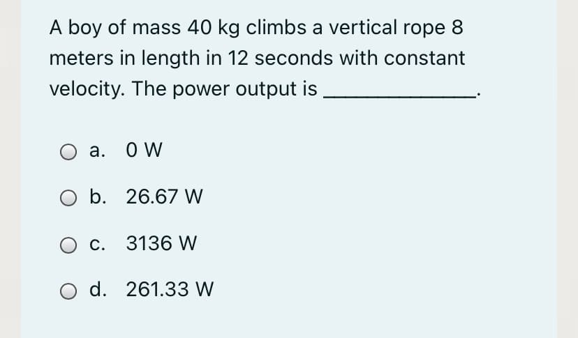 A boy of mass 40 kg climbs a vertical rope 8
meters in length in 12 seconds with constant
velocity. The power output is
а. О W
O b. 26.67 W
c. 3136 W
d. 261.33 W
