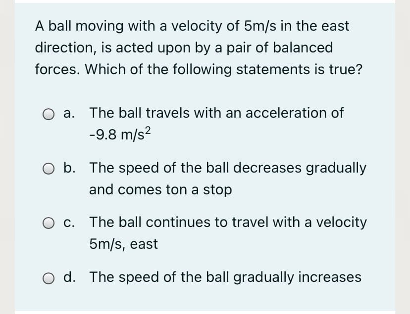 A ball moving with a velocity of 5m/s in the east
direction, is acted upon by a pair of balanced
forces. Which of the following statements is true?
а.
The ball travels with an acceleration of
-9.8 m/s?
O b. The speed of the ball decreases gradually
and comes ton a stop
С.
The ball continues to travel with a velocity
5m/s, east
O d. The speed of the ball gradually increases
