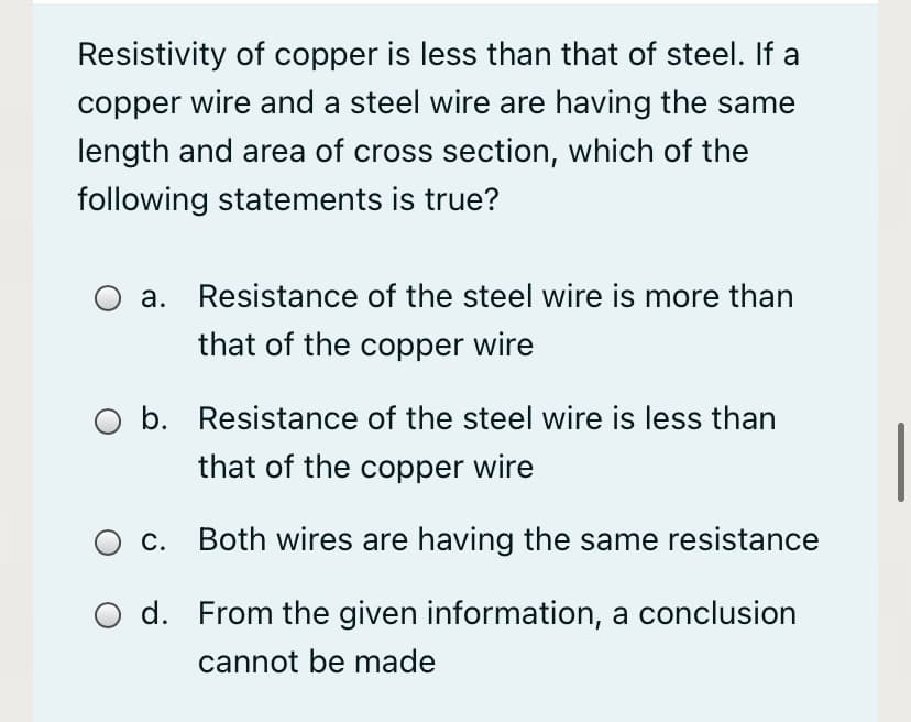 Resistivity of copper is less than that of steel. If a
copper wire and a steel wire are having the same
length and area of cross section, which of the
following statements is true?
а.
Resistance of the steel wire is more than
that of the copper wire
b. Resistance of the steel wire is less than
that of the copper wire
c. Both wires are having the same resistance
d. From the given information, a conclusion
cannot be made
