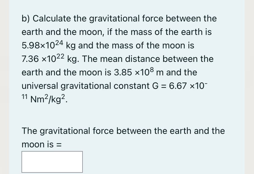 b) Calculate the gravitational force between the
earth and the moon, if the mass of the earth is
5.98x1024 kg and the mass of the moon is
7.36 x1022 kg. The mean distance between the
earth and the moon is 3.85 x108 m and the
universal gravitational constant G = 6.67 x10-
11 Nm²/kg².
The gravitational force between the earth and the
moon is =
