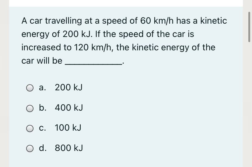 A car travelling at a speed of 60 km/h has a kinetic
energy of 200 kJ. If the speed of the car is
increased to 120 km/h, the kinetic energy of the
car will be
а.
200 kJ
O b. 400 kJ
Ос.
С. 100 kJ
O d. 800 kJ
