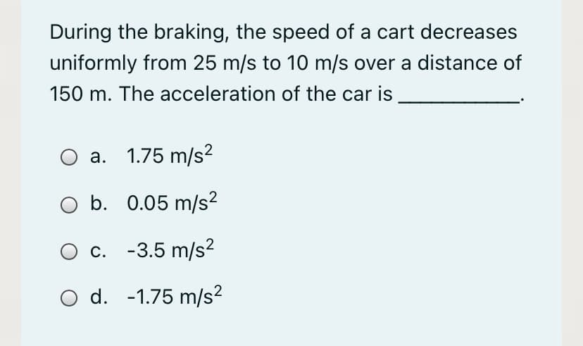 During the braking, the speed of a cart decreases
uniformly from 25 m/s to 10 m/s over a distance of
150 m. The acceleration of the car is
a. 1.75 m/s?
b. 0.05 m/s?
О с. -3.5 m/s2
d. -1.75 m/s?
