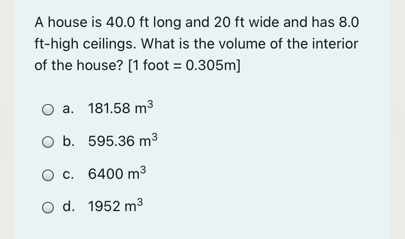A house is 40.0 ft long and 20 ft wide and has 8.0
ft-high ceilings. What is the volume of the interior
of the house? [1 foot = 0.305m]
a. 181.58 m3
b. 595.36 m³
c. 6400 m³
O d. 1952 m³
