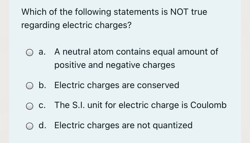 Which of the following statements is NOT true
regarding electric charges?
О а.
A neutral atom contains equal amount of
positive and negative charges
O b. Electric charges are conserved
c. The S.I. unit for electric charge is Coulomb
d. Electric charges are not quantized
