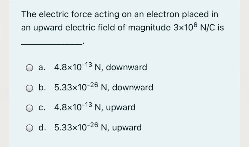 The electric force acting on an electron placed in
an upward electric field of magnitude 3x106 N/C is
a. 4.8×10-13 N, downward
O b. 5.33x10-26 N, downward
c. 4.8x10-13 N, upward
O d. 5.33x10-26 N, upward
