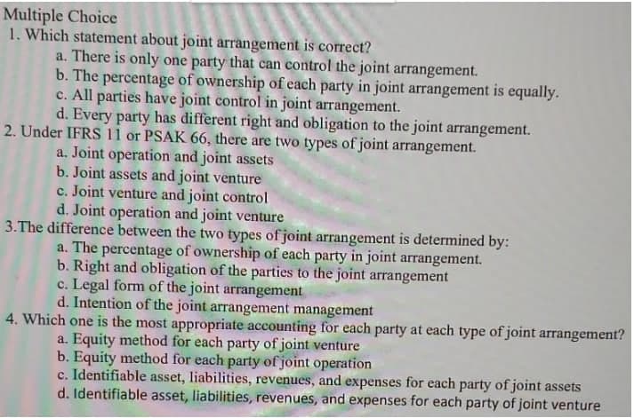 Multiple Choice
1. Which statement about joint arrangement is correct?
a. There is only one party that can control the joint arrangement.
b. The percentage of ownership of each party in joint arrangement is equally.
c. All parties have joint control in joint arrangement.
d. Every party has different right and obligation to the joint arrangement.
2. Under IFRS 11 or PSAK 66, there are two types of joint arrangement.
a. Joint operation and joint assets
b. Joint assets and joint venture
c. Joint venture and joint control
d. Joint operation and joint venture
3.The difference between the two types of joint arrangement is determined by:
a. The percentage of ownership of each party in joint arrangement.
b. Right and obligation of the parties to the joint arrangement
c. Legal form of the joint arrangement
d. Intention of the joint arrangement management
4. Which one is the most appropriate accounting for each party at each type of joint arrangement?
a. Equity method for each party of joint venture
b. Equity method for each party of joint operation
c. Identifiable asset, liabilities, revenues, and expenses for each party of joint assets
d. Identifiable asset, liabilities, revenues, and expenses for each party of joint venture
