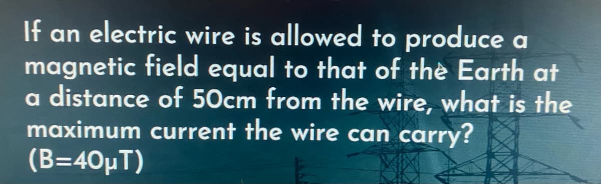 If an electric wire is allowed to produce a
magnetic field equal to that of the Earth at
a distance of 50cm from the wire, what is the
maximum current the wire can carry?
(Β=40μT)