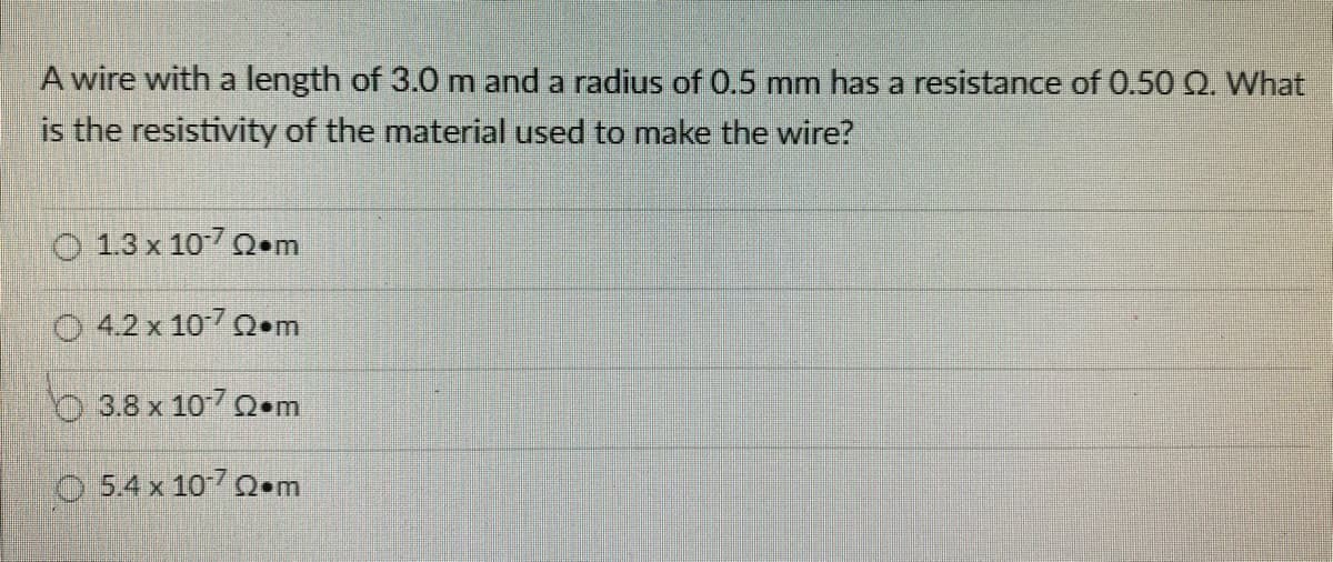 A wire with a length of 3.0 m and a radius of 0.5 mm has a resistance of 0.50 Q2. What
is the resistivity of the material used to make the wire?
O 1.3 x 107 Q.m
4.2 x 107 Q m
3.8 x 10-722.m
© 5.4 x 107 Ω•m