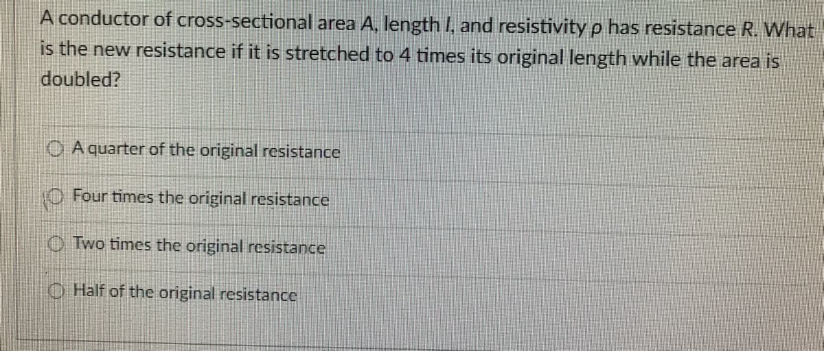 A conductor of cross-sectional area A, length I, and resistivity p has resistance R. What
is the new resistance if it is stretched to 4 times its original length while the area is
doubled?
A quarter of the original resistance
O Four times the original resistance
Two times the original resistance
Half of the original resistance