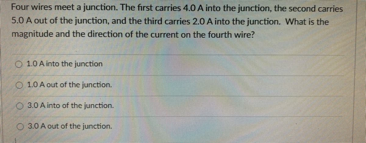 Four wires meet a junction. The first carries 4.0 A into the junction, the second carries
5.0 A out of the junction, and the third carries 2.0 A into the junction. What is the
magnitude and the direction of the current on the fourth wire?
1.0 A into the junction
1.0 A out of the junction.
3.0 A into of the junction.
3.0 A out of the junction.
