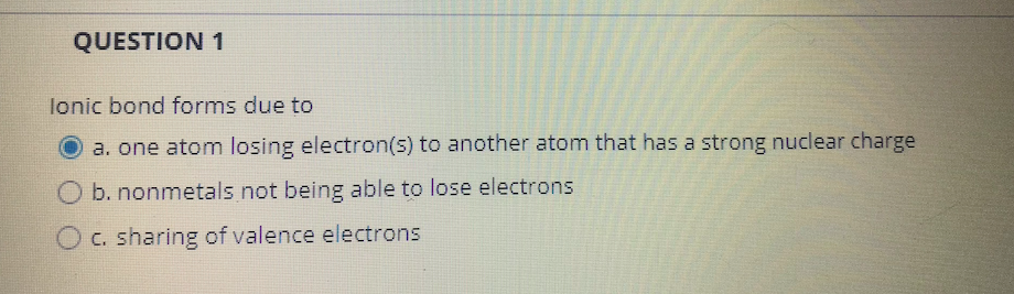 QUESTION 1
lonic bond forms due to
O a. one atom losing electron(s) to another atom that has a strong nuclear charge
b. nonmetals not being able to lose electrons
O C. sharing of valence electrons

