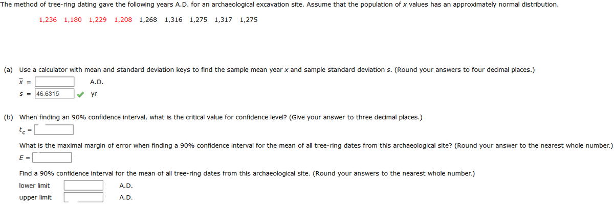 The method of tree-ring dating gave the following years A.D. for an archaeological excavation site. Assume that the population of x values has an approximately normal distribution.
1,236 1,180
1,229
1,208
1,268
1,316 1,275 1,317
1,275
(a) Use a calculator with mean and standard deviation keys to find the sample mean year x and sample standard deviation s. (Round your answers to four decimal places.)
X =
A.D.
S = 46.6315
yr
(b) When finding an 90% confidence interval, what is the critical value for confidence level? (Give your answer to three decimal places.)
tc =L
What is the maximal margin of error when finding a 90% confidence interval for the mean of all tree-ring dates from this archaeological site? (Round your answer to the nearest whole number.)
E =
Find a 90% confidence interval for the mean of all tree-ring dates from this archaeological site. (Round your answers to the nearest whole number.)
lower limit
A.D.
upper limit
A.D.
