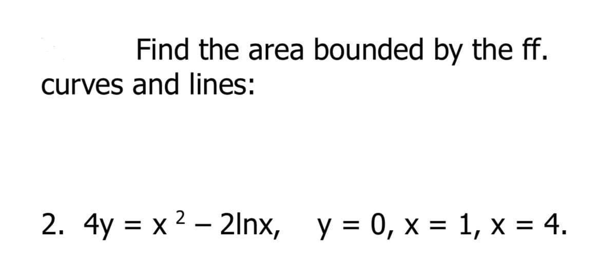 Find the area bounded by the ff.
curves and lines:
2. 4y = x 2 – 2lnx, y = 0, x = 1, x = 4.
%D
