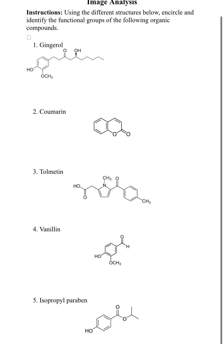 Image Analysis
Instructions: Using the different structures below, encircle and
identify the functional groups of the following organic
compounds.
1. Gingerol
OH
но
ÓCH3
2. Coumarin
3. Tolmetin
CH3
HO.
CH3
4. Vanillin
HO
ÓCH3
5. Isopropyl paraben
Но
