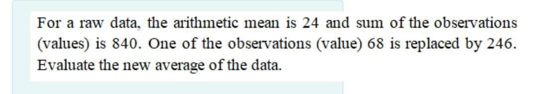 For a raw data, the arithmetic mean is 24 and sum of the observations
(values) is 840. One of the observations (value) 68 is replaced by 246.
Evaluate the new average of the data.
