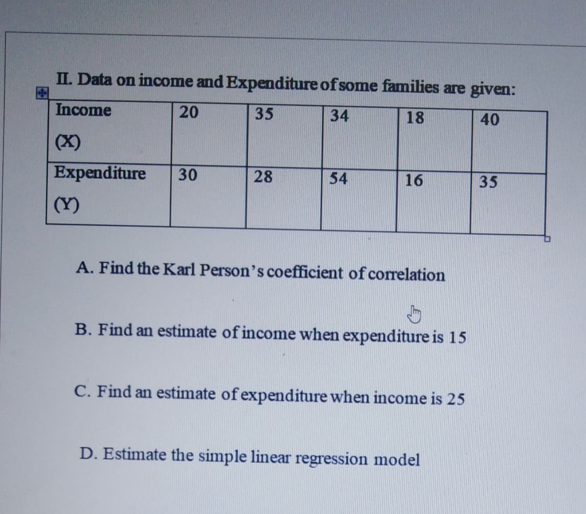 II. Data on income and Expenditure of some families are given:
Income
20
35
34
18
40
(X)
Expenditure
30
28
54
16
35
(Y)
A. Find the Karl Person's coefficient of correlation
B. Find an estimate of income when expenditure is 15
C. Find an estimate of expenditure when income is 25
D. Estimate the simple linear regression model
