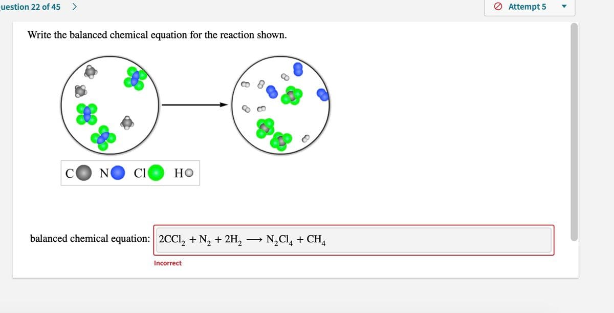 cuestion 22 of 45
>
Ø Attempt 5
Write the balanced chemical equation for the reaction shown.
C
N
Cl
Но
balanced chemical equation: 2CC1, + N, + 2H,
→ N,Cl, + CH4
>
Incorrect
