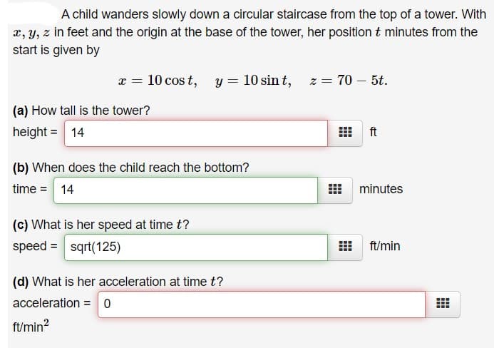 A child wanders slowly down a circular staircase from the top of a tower. With
x, y, z in feet and the origin at the base of the tower, her position t minutes from the
start is given by
x = 10 cos t,
y = 10 sin t, z = 70 – 5t.
(a) How tall is the tower?
height = 14
ft
(b) When does the child reach the bottom?
time = 14
minutes
(c) What is her speed at time t?
speed = sqrt(125)
ft/min
(d) What is her acceleration at time t?
acceleration = 0
ft/min?
