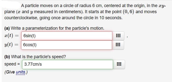 A particle moves on a circle of radius 6 cm, centered at the origin, in the ry-
plane (x and y measured in centimeters). It starts at the point (0, 6) and moves
counterclockwise, going once around the circle in 10 seconds.
(a) Write a parameterization for the particle's motion.
x(t) =
6sin(t)
y(t) = 6cos(t)
(b) What is the particle's speed?
speed = 3.77cm/s
(Give units.)
........

