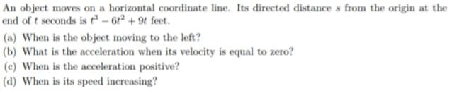 An object moves on a horizontal coordinate line. Its directed distance s from the origin at the
end of t seconds is tº – 61² + 9t feet.
(a) When is the object moving to the left?
(b) What is the acceleration when its velocity is equal to zero?
(c) When is the acceleration positive?
(d) When is its speed increasing?
