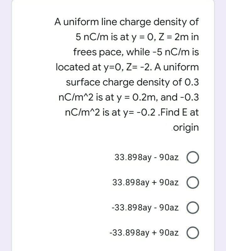A uniform line charge density of
5 nC/m is at y = 0, Z = 2m in
frees pace, while -5 nC/m is
located at y=0, Z= -2. A uniform
surface charge density of O.3
nC/m^2 is at y = 0.2m, and -0.3
%3D
nC/m^2 is at y= -0.2.Find E at
origin
33.898ay - 90az O
33.898ay + 90az O
-33.898ay - 90az O
-33.898ay + 90az O
