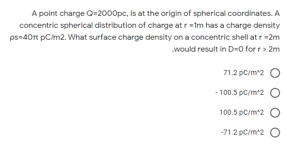 A point charge Q=2000pc, is at the origin of spherical coordinates. A
concentric spherical distribution of charge at r =1m has a charge density
ps=40Tt pC/m2. What surface charge density on a concentric shell at r =2m
.would result in D=0 for r > 2m
71.2 pC/m^2 O
- 100.5 pC/m^2 O
100.5 pC/m^2 O
-71.2 pC/m^2 O
