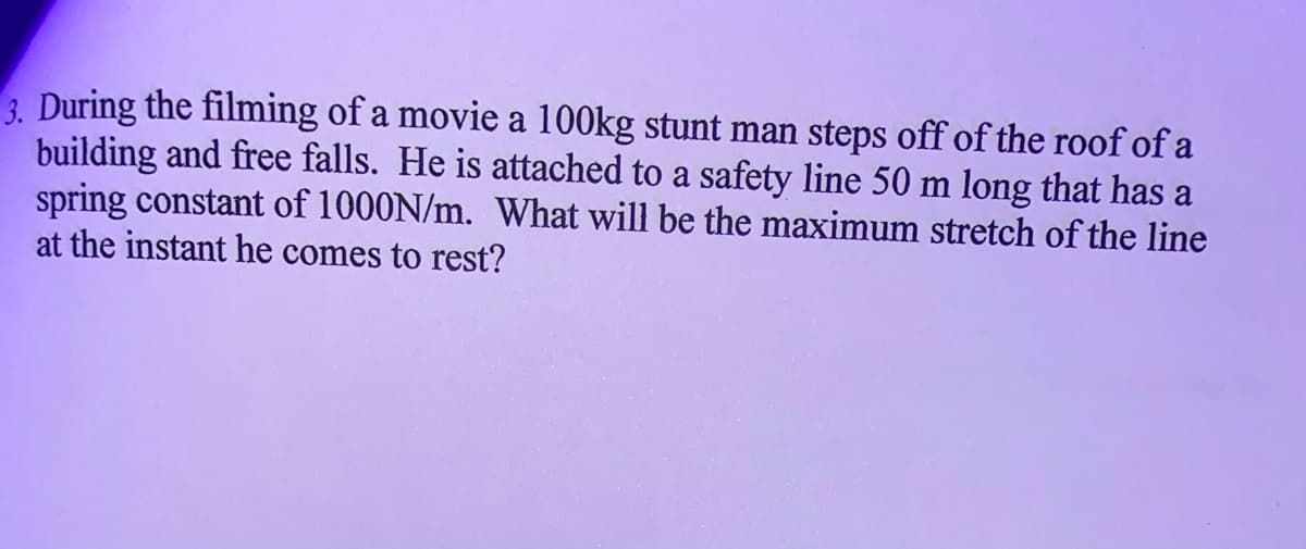 3. During the filming of a movie a 100kg stunt man steps off of the roof of a
building and free falls. He is attached to a safety line 50 m long that has a
spring constant of 1000N/m. What will be the maximum stretch of the line
at the instant he comes to rest?
