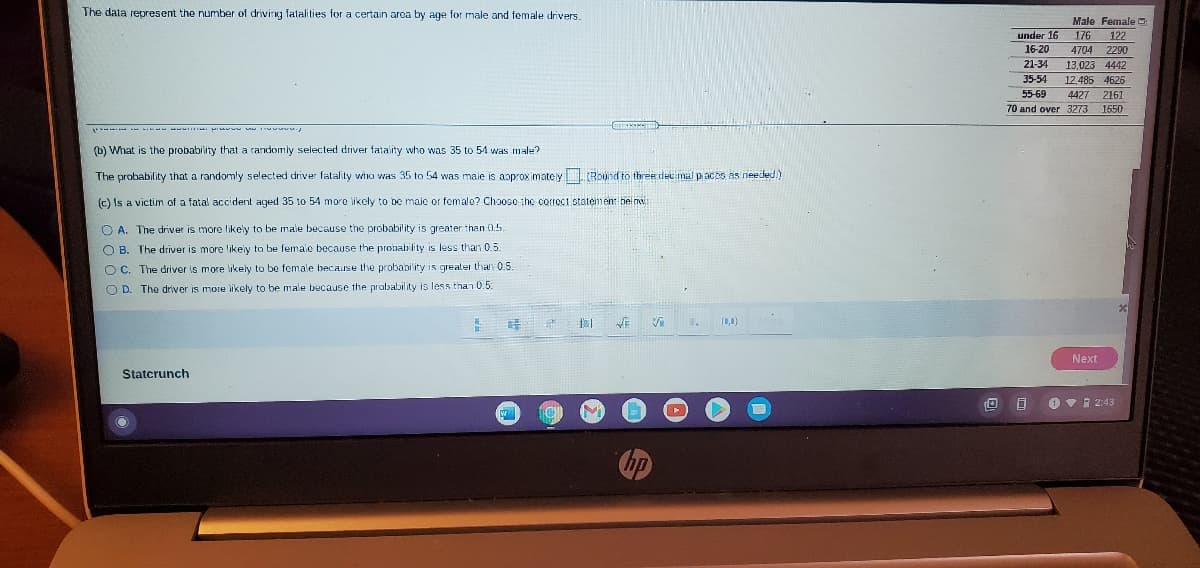 The data represent the number of driving fatalities for a certain aroa by age for male and female drivers.
Male Female O
under 16
16-20
176
122
4704
2290
21-34
13,023 4442
35-54
12,485 4626
55-69
4427 2161
70 and over 3273
1650
(b) What is the probability that a randomly selected driver fatality who was 35 to 54 was male?
The probability that a randomly selected driver falality wiro was 35 to 54 was maie is aoprox imatey Round to three dec mal p ac es as needed )
(c) Is a victim of a fatal accident aged 35 to 54 more likcly to be male or female? Choose the correct statemen: belnw
O A. The driver is more likely to be male because the probability is greater than 0.5.
O B. The driver is more like'y to be female because the probability is less than 0.5.
O C. The driver is more likely to be female because the probability is greater than 0.5.
O D. The driver is more likely to be male because the probability is less than 0.5.
Next
Statcrunch
O Vi 2:43

