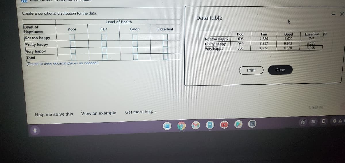 Create a conditional distribution for the data.
Data table
Level of Health
Level of
Happiness
Not too happy
Pretty happy
Very happy
Total
Poor
Fair
Good
Excellent
Роr
Fair
Excellent
Good
1,629
Not too happy
Pretty happy
Very happy
1,386
3,817
1,372
696
742
5,195
5,095
950
9,642
4,520
350
(Round to three decimal places as needed.)
Print
Done
Clear all
View an example
Get more help-
Help me solve this
