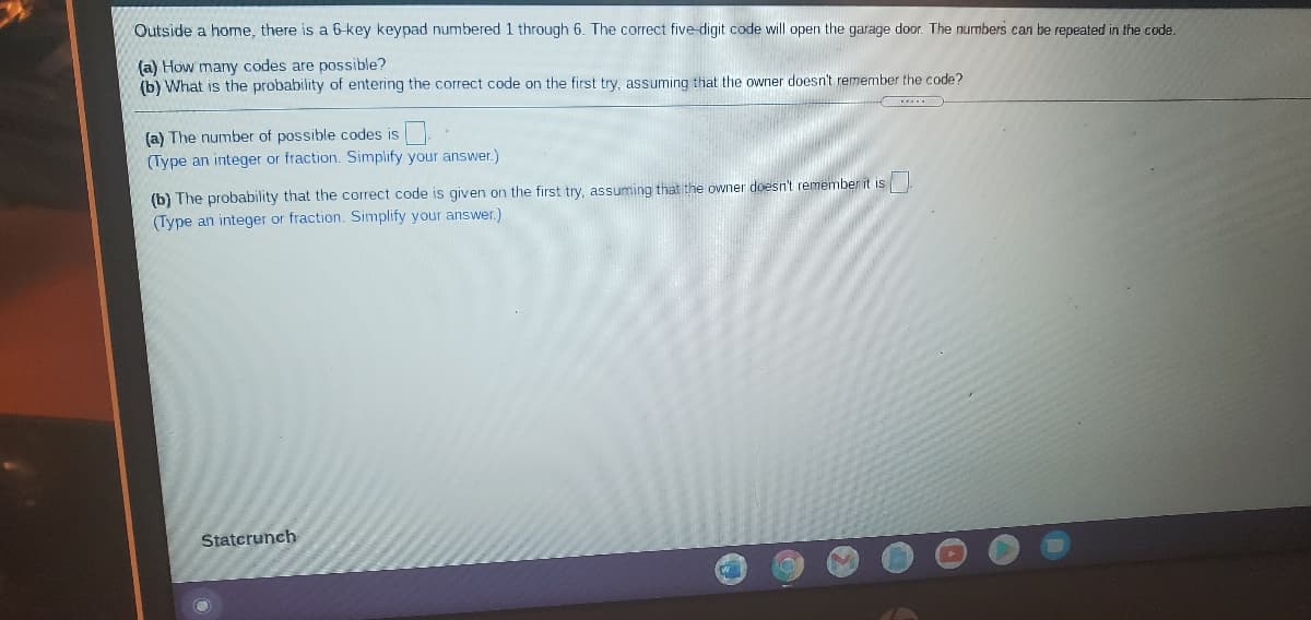 Outside a home, there is a 6-key keypad numbered 1 through 6. The correct five-digit code will open the garage door. The numbers can be repeated in the code.
(a) How many codes are possible?
(b) What is the probability of entering the correct code on the first try, assuming that the owner doesn't remember the code?
(a) The number of possible codes is
(Type an integer or fraction. Simplify your answer.)
(b) The probability that the correct code is given on the first try, assuming that the owner doesn't remember it is
(Type an integer or fraction. Simplify your answer.)
Statcrunch
