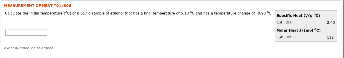 MEASUREMENT OF HEAT T01/S06
Calculate the initial temperature (°C) of a 617 g sample of ethanol that has a final temperature of 5.10 °C and has a temperature change of -0.90 °C.
Specific Heat J/(g °C)
C2H5OH
2.43
Molar Heat J/(mol °C)
C2H5OH
112
exact number, no tolerance
