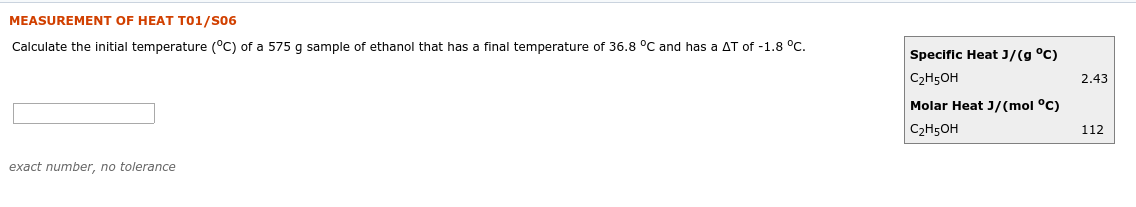 MEASUREMENT OF HEAT T01/S06
Calculate the initial temperature (°C) of a 575 g sample of ethanol that has a final temperature of 36.8 °C and has a AT of -1.8 °C.
Specific Heat J/(g °C)
C2H5OH
2.43
Molar Heat J/(mol °C)
C2H5OH
112
exact number, no tolerance
