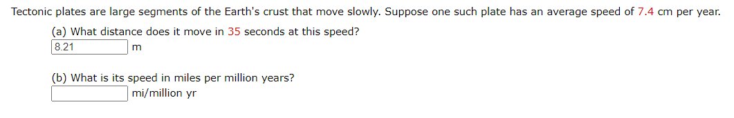 Tectonic plates are large segments of the Earth's crust that move slowly. Suppose one such plate has an average speed of 7.4 cm per year.
(a) What distance does it move in 35 seconds at this speed?
8.21
(b) What is its speed in miles per million years?
mi/million yr
