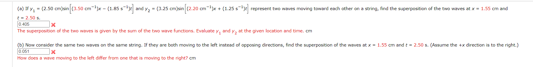 (a) If y, = (2.50 cm)sin (3.50 cm-)x - (1.85 s-1)t| and y, = (3.25 cm)sin (2.20 cm-1)x + (1.25 s-1;
represent two waves moving toward each other on a string, find the superposition of the two waves at x = 1.55 cm and
t = 2.50 s.
0.405
The superposition of the two waves is given by the sum of the two wave functions. Evaluate y, and y, at the given location and time. cm
(b) Now consider the same two waves on the same string. If they are both moving to the left instead of opposing directions, find the superposition of the waves at x = 1.55 cm andt = 2.50 s. (Assume the +x direction is to the right.)
0.051
How does a wave moving to the left differ from one that is moving to the right? cm
