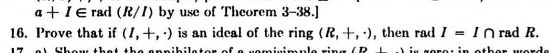 a + IE rad (R/I) by use of Theorem 3-38.]
16. Prove that if (I,+, ) is an ideal of the ring (R,+, ), then rad I
I n rad R.
%3D
17
e. Shou thet the annibiletor of o Nomisimnle ring (R
) js goro: in other worde
