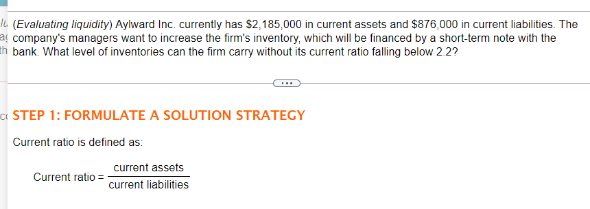 IL (Evaluating liquidity) Aylward Inc. currently has $2,185,000 in current assets and $876,000 in current liabilities. The
aç company's managers want to increase the firm's inventory, which will be financed by a short-term note with the
th bank. What level of inventories can the firm carry without its current ratio falling below 2.2?
« STEP 1: FORMULATE A SOLUTION STRATEGY
Current ratio is defined as:
current assets
Current ratio
current liabilities
